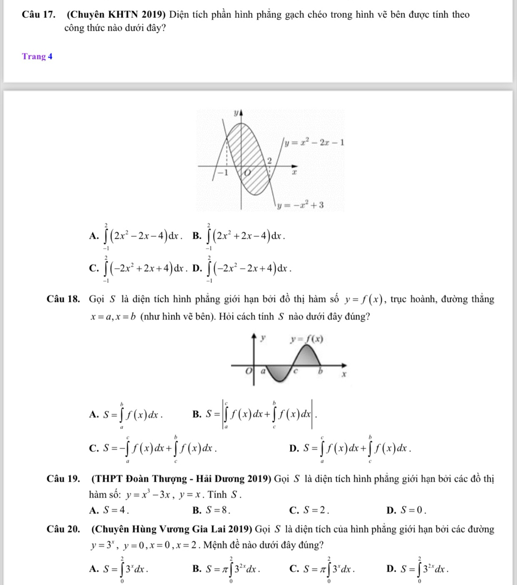 (Chuyên KHTN 2019) Diện tích phần hình phẳng gạch chéo trong hình vẽ bên được tính theo
công thức nào dưới đây?
Trang 4
A. ∈tlimits^2(2x^2-2x-4)dx B. ∈tlimits _(-1)^2(2x^2+2x-4)dx.
C. ∈t _1^(2(-2x^2)+2x+4)dx. D. ∈tlimits _(-1)^2(-2x^2-2x+4)dx.
A^1
Câu 18. Gọi S là diện tích hình phẳng giới hạn bởi  ở  thị hàm số y=f(x) , trục hoành, đường thắng
x=a,x=b (như hình vẽ bên). Hỏi cách tính S nào dưới đây đúng?
A. S=∈tlimits _a^(bf(x)dx. B. S=|∈tlimits _a^cf(x)dx+∈tlimits _c^bf(x)dx|.
C. S=-∈tlimits _a^cf(x)dx+∈tlimits _c^bf(x)dx. D. S=∈tlimits _a^cf(x)dx+∈tlimits _c^bf(x)dx.
Câu 19. (THPT Đoàn Thượng - Hải Dương 2019) Gọi S là diện tích hình phẳng giới hạn bởi các đồ thị
hàm số: y=x^3)-3x,y=x. Tinh S .
A. S=4. B. S=8. C. S=2. D. S=0.
Câu 20. (Chuyên Hùng Vương Gia Lai 2019) Gọi S là diện tích của hình phẳng giới hạn bởi các đường
y=3^x,y=0,x=0,x=2. Mệnh đề nào dưới đây đúng?
A. S=∈tlimits _0^(23^x)dx. B. S=π ∈tlimits _0^(23^2x)dx. C. S=π ∈tlimits _0^(23^x)dx. D. S=∈tlimits _0^(23^2x)dx.