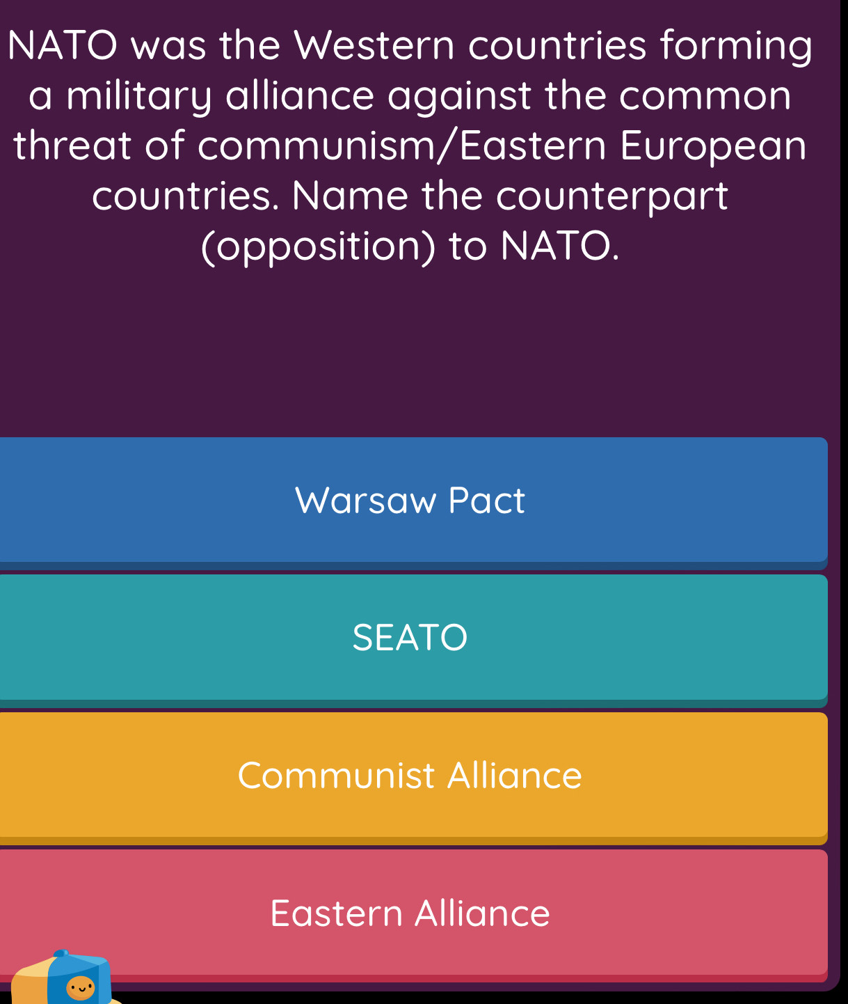 NATO was the Western countries forming
a military alliance against the common
threat of communism/Eastern European
countries. Name the counterpart
(opposition) to NATO.
Warsaw Pact
SEATO
Communist Alliance
Eastern Alliance