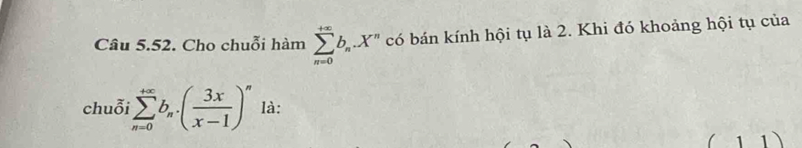 Cho chuỗi hàm sumlimits _(n=0)^(+∈fty)b_n.X^n có bán kính hội tụ là 2. Khi đó khoảng hội tụ của
chuỗi sumlimits _(n=0)^(+∈fty)b_n· ( 3x/x-1 )^n là:
( 1 1)