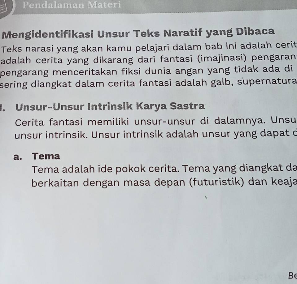 Pendalaman Materi 
Mengidentifikasi Unsur Teks Naratif yang Dibaca 
Teks narasi yang akan kamu pelajari dalam bab ini adalah cerit 
adalah cerita yang dikarang dari fantasi (imajinasi) pengaran 
pengarang menceritakan fiksi dunia angan yang tidak ada di 
sering diangkat dalam cerita fantasi adalah gaib, supernatura 
1. Unsur-Unsur Intrinsik Karya Sastra 
Cerita fantasi memiliki unsur-unsur di dalamnya. Unsu 
unsur intrinsik. Unsur intrinsik adalah unsur yang dapat c 
a. Tema 
Tema adalah ide pokok cerita. Tema yang diangkat da 
berkaitan dengan masa depan (futuristik) dan keaja 
Be