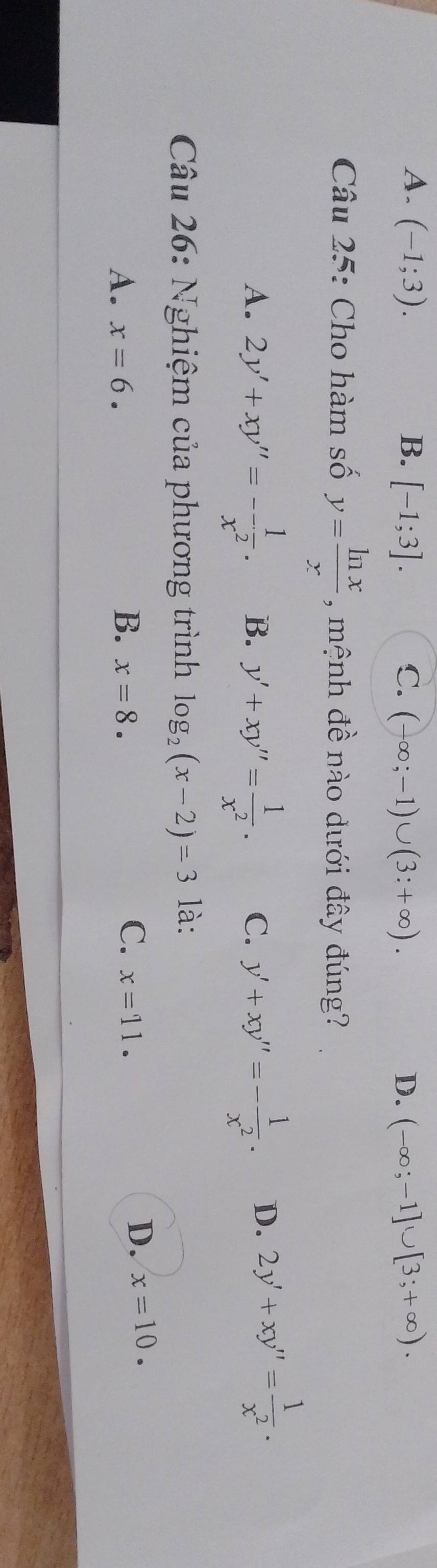 A. (-1;3). B. [-1;3]. C. (-∈fty ;-1)∪ (3:+∈fty ). D. (-∈fty ;-1]∪ [3;+∈fty ). 
Câu 25: Cho hàm số y= ln x/x  , mệnh đề nào dưới đây đúng?
A. 2y'+xy''=- 1/x^2 . B. y'+xy''= 1/x^2 . C. y'+xy''=- 1/x^2 . D. 2y'+xy''= 1/x^2 . 
Câu 26: Nghiệm của phương trình log _2(x-2)=3 là:
B.
A. x=6. x=8.
C. x=11.
D. x=10.