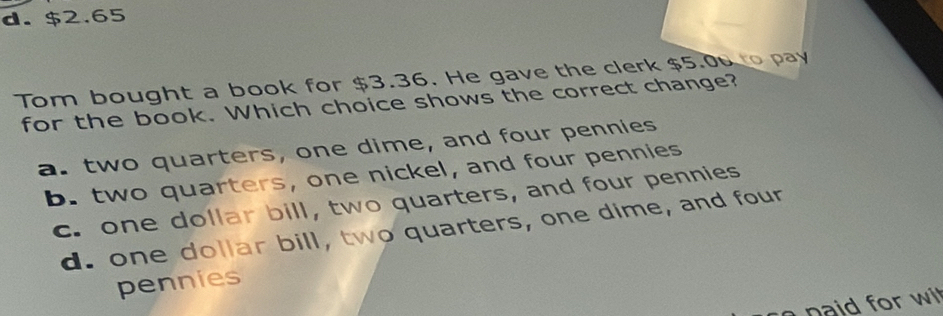 d. $2.65
Tom bought a book for $3.36. He gave the clerk $5.0 to pay
for the book. Which choice shows the correct change?
a. two quarters, one dime, and four pennies
b. two quarters, one nickel, and four pennies
c. one dollar bill, two quarters, and four pennies
d. one dollar bill, two quarters, one dime, and four
pennies
n or w