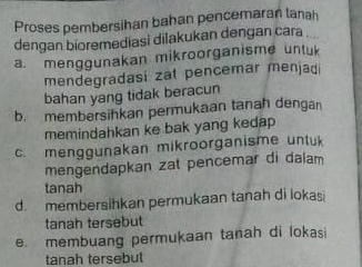 Proses pembersihan bahan pencemaran lanah
dengan bioremediasi dilakukan dengan cara
a. menggunakan mikroorganisme unluk
mendegradasi zat pencemar menjadi
bahan yang tidak beracun
b. membersihkan permukaan tanah dengan
memindahkan ke bak yang kedap
c. menggunakan mikroorganisme untuk
mengendapkan zat pencemar di dalam
tanah
d. membersihkan permukaan tanah di lokasi
tanah tersebut
e. membuang permukaan tanah di lokasi
tanah tersebut