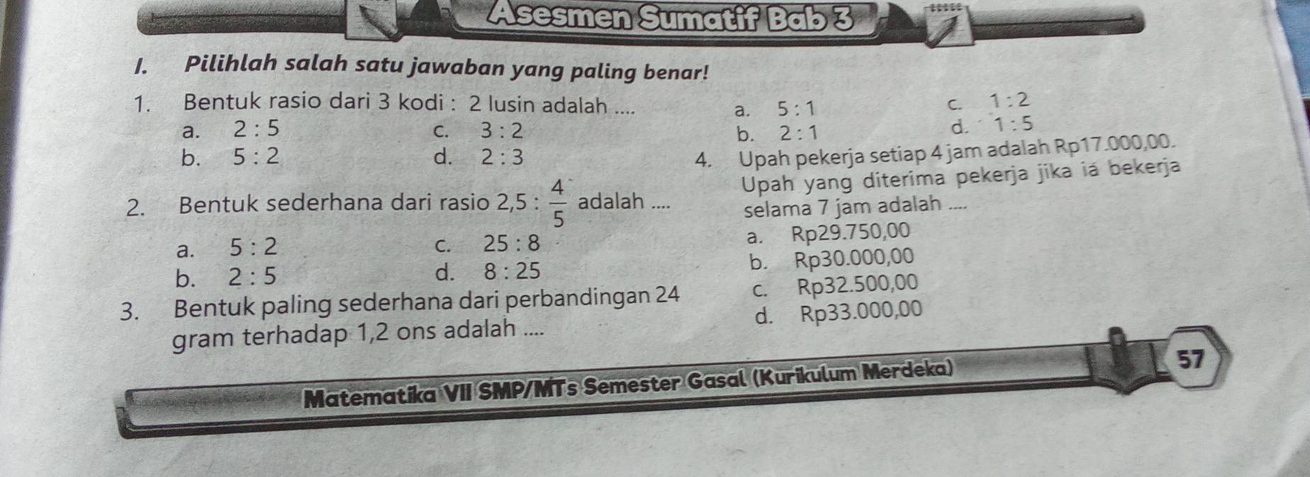 Asesmen Sumatif Bab 3
1. Pilihlah salah satu jawaban yang paling benar!
1. Bentuk rasio dari 3 kodi : 2 lusin adalah ....
a. 5:1
C. 1:2
a. 2:5 C. 3:2 b. 2:1
d. 1:5
b. 5:2 d. 2:3 4. Upah pekerja setiap 4 jam adalah Rp17.000,00.
2. Bentuk sederhana dari rasio 2,5: 4/5  adalah .... Upah yang diterima pekerja jika iá bekerja
selama 7 jam adalah ....
a. 5:2
C. 25:8 a. Rp29.750,00
b. 2:5 d. 8:25 b. Rp30.000,00
3. Bentuk paling sederhana dari perbandingan 24 c. Rp32.500,00
gram terhadap 1,2 ons adalah .... d. Rp33.000,00
Matematika VII SMP/MTs Semester Gasal (Kurikulum Merdeka)
57