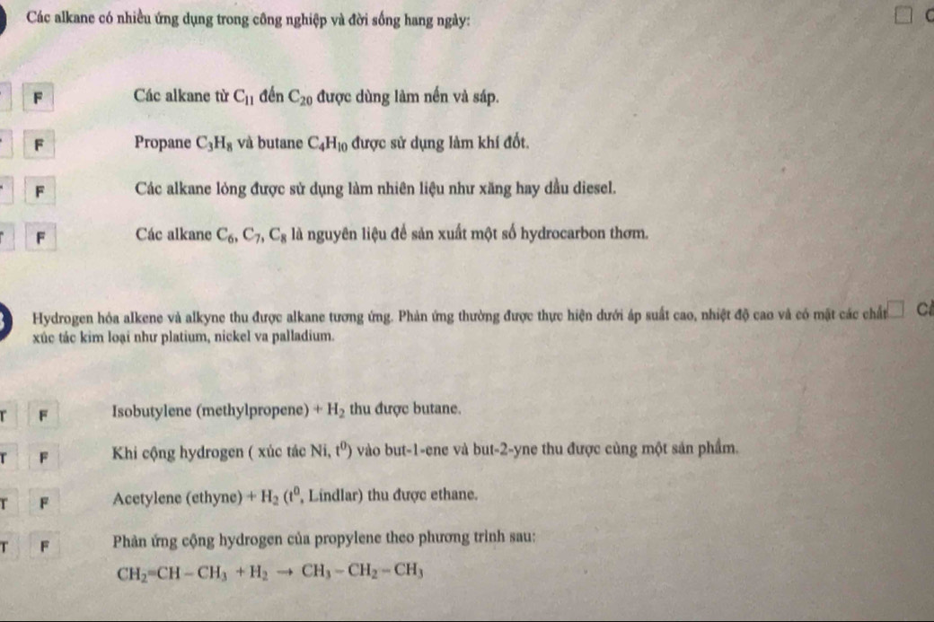 Các alkane có nhiều ứng dụng trong công nghiệp và đời sống hang ngày: 
U 
F Các alkane từ C_11 đến C_20 được dùng làm nến và sáp. 
F Propane C_3H_8 và butane C_4H_10 được sử dụng làm khí đốt. 
F Các alkane lỏng được sử dụng làm nhiên liệu như xăng hay dầu diesel. 
F Các alkane C_6, C_7, C_8 là nguyên liệu để sản xuất một số hydrocarbon thơm. 
Hydrogen hóa alkene và alkyne thu được alkane tương ứng. Phản ứng thường được thực hiện dưới áp suất cao, nhiệt độ cao và có mặt các chất □ C 
xúc tác kim loại như platium, nickel va palladium. 
r F Isobutylene (methylpropene) +H_2 thu được butane. 
r F Khi cộng hydrogen ( xúc tác Ni t^0) vào but -1 -ene và but -2 -yne thu được cùng một sản phẩm. 
r F Acetylene (ethyne) +H_2(t^0 , Lindlar) thu được ethane. 
T F Phản ứng cộng hydrogen của propylene theo phương trình sau:
CH_2=CH-CH_3+H_2to CH_3-CH_2-CH_3