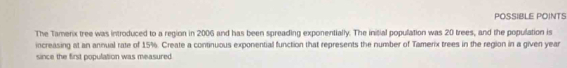POSSIBLE POINTS 
The Tamerix tree was introduced to a region in 2006 and has been spreading exponentially. The initial population was 20 trees, and the population is 
increasing at an annual rate of 15%. Create a continuous exponential function that represents the number of Tamerix trees in the region in a given year
since the first population was measured