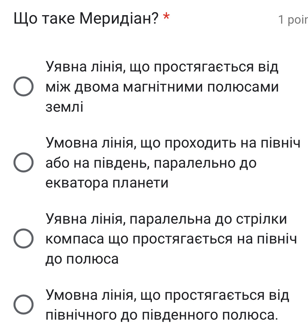 Шо таке Меридіан? * 1 poir
Υявна лінія, що простягаеться від
між двома магнітними πолюсами
землі
Умовна лінія, цо πрохοдиτь на πівніч
або на πівдень, πаралельно до
екватора планети
явна лінія, паралельна до стрίлки
Κомπаса Шо простягаеться на північ
до полюоса
Умовна лінія, що простягаеться від
лівнічного до πівденного πолюса.