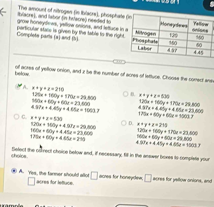 The amount of nitrogen (in Ib/acre), phosphate
lb/acre), and labor (in hr/acre) needed to
grow honeydews, yellow onions, and lettuce in 
particular state is given by the table to the right.
Complete parts (a) and (b). 
below.
of acres of yellow onion, and z be the number of acres of lettuce. Choose the correct ans
A. x+y+z=210
120x+160y+170z=29,800
B. x+y+z=530
160x+60y+60z=23,600
120x+160y+170z=29,800
4.97x+4.45y+4.65z=1003.7
4.97x+4.45y+4.65z=23,600
C. x+y+z=530
170x+60y+60z=1003.7
120x+160y+4.97z=29,800
D. x+y+z=210
160x+60y+4.45z=23,600
120x+160y+170z=23,600
170x+60y+4.65z=210
160x+60y+60z=29,800
4.97x+4.45y+4.65z=1003.7
Select the correct choice below and, if necessary, fill in the answer boxes to complete your
choice.
A. Yes, the farmer should allot □ acres for honeydew, / be acres for yellow onions, and
_  
acres for lettuce.