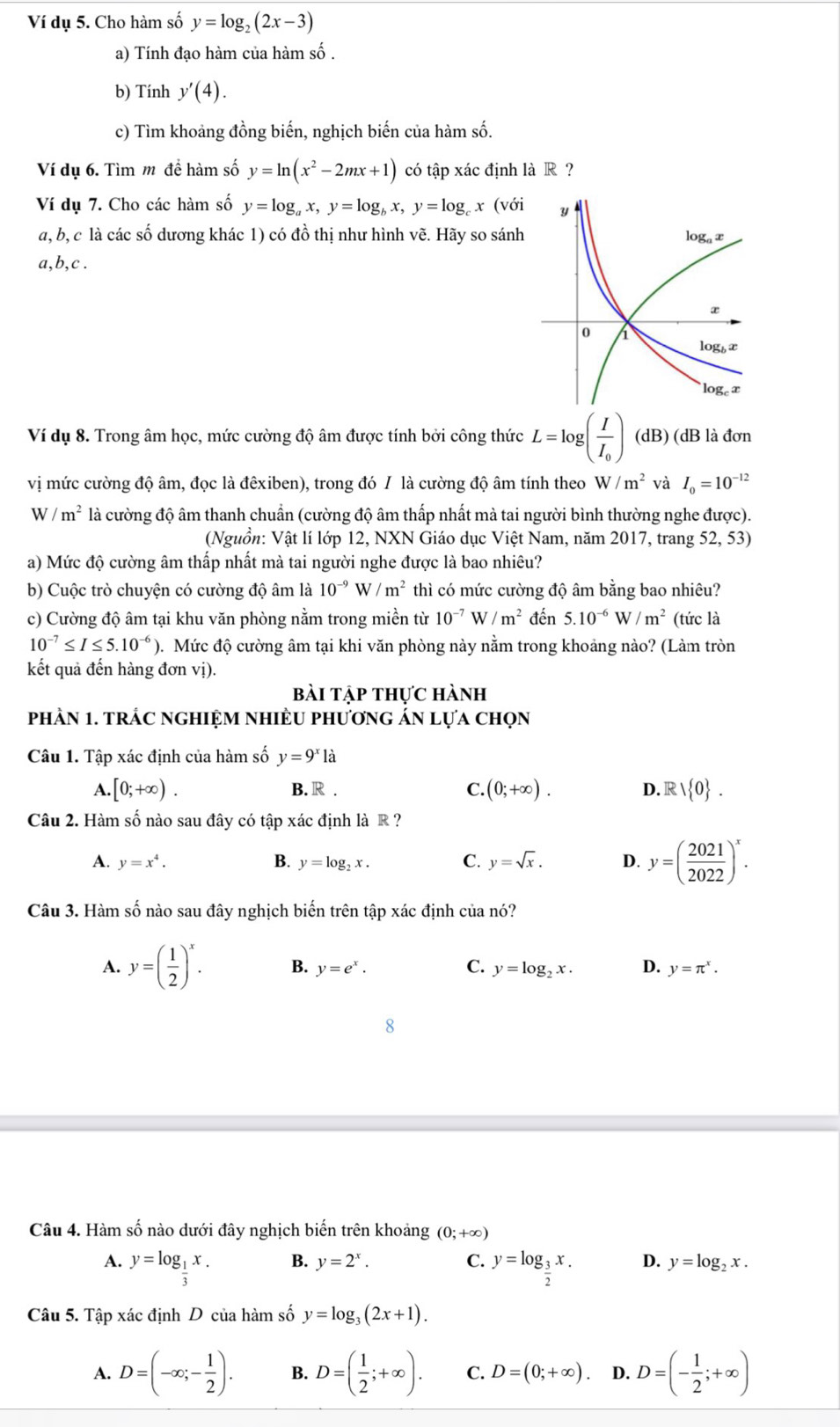 Ví dụ 5. Cho hàm số y=log _2(2x-3)
a) Tính đạo hàm của hàm số .
b) Tính y'(4).
c) Tìm khoảng đồng biến, nghịch biến của hàm số.
Ví dụ 6. Tìm m đề hàm số y=ln (x^2-2mx+1) có tập xác định là R ?
Ví dụ 7. Cho các hàm số y=log _ax,y=log _bx,y=log _cx(vo
a, b, c là các số dương khác 1) có đồ thị như hình vẽ. Hãy so sánh
a,b,c .
Ví dụ 8. Trong âm học, mức cường độ âm được tính bởi công thức L=log (frac II_0) (dB) (dB là đơn
vị mức cường độ âm, đọc là đêxiben), trong đó / là cường độ âm tính theo W/m^2 và I_0=10^(-12)
W/m^2 là cường độ âm thanh chuẩn (cường độ âm thấp nhất mà tai người bình thường nghe được).
(Nguồn: Vật lí lớp 12, NXN Giáo dục Việt Nam, năm 2017, trang 52, 53)
a) Mức độ cường âm thấp nhất mà tai người nghe được là bao nhiêu?
b) Cuộc trò chuyện có cường độ âm là 10^(-9)W/m^2 thì có mức cường độ âm bằng bao nhiêu?
c) Cường độ âm tại khu văn phòng nằm trong miền từ 10^(-7)W/m^2 đến 5.10^(-6) N/m^2 (tức là
10^(-7)≤ I≤ 5.10^(-6)) 0. Mức độ cường âm tại khi văn phòng này nằm trong khoảng nào? (Làm tròn
kết quả đến hàng đơn vị).
bài tập thực hành
phần 1. trác nghIệm nhiều phương án lựa chọn
Câu 1. Tập xác định của hàm số y=9^xla
A. [0;+∈fty ). B. R . C. (0;+∈fty ). D. Rvee  0 .
Câu 2. Hàm số nào sau đây có tập xác định là R ?
A. y=x^4. B. y=log _2x. C. y=sqrt(x). D. y=( 2021/2022 )^x.
Câu 3. Hàm số nào sau đây nghịch biến trên tập xác định của nó?
A. y=( 1/2 )^x. B. y=e^x. C. y=log _2x. D. y=π^x.
Câu 4. Hàm số nào dưới đây nghịch biến trên khoảng (0;+∈fty )
B. y=2^x. C.
A. y=log _ 1/3 x. y=log _ 3/2 x. D. y=log _2x.
Câu 5. Tập xác định D của hàm số y=log _3(2x+1).
A. D=(-∈fty ;- 1/2 ). B. D=( 1/2 ;+∈fty ). C. D=(0;+∈fty ). D. D=(- 1/2 ;+∈fty )