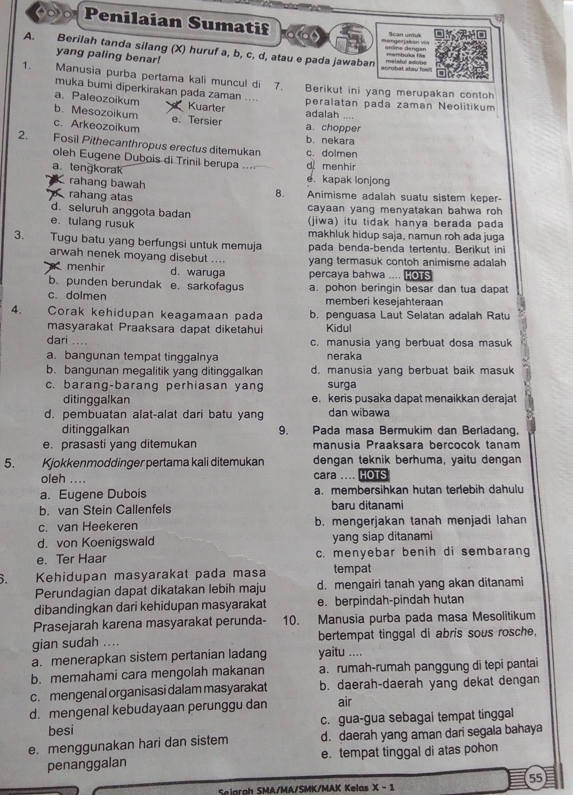 Penilaian Sumatif Scan untuk
mengerjakan via
online dengan
A. Berilah tanda silang (X) huruf a, b, c, d, atau e pada jawaban melalui adobe
yang paling benar!
acrobat atau foxi t
1. Manusia purba pertama kali muncul di 7. Berikut ini yang merupakan contoh
muka bumi diperkirakan pada zaman .... peralatan pada zaman Neolitikum
a. Paleozoikum Kuarter adalah ....
b. Mesozoikum e. Tersier
c. Arkeozoikum a. chopper
b. nekara
2. Fosil Pithecanthropus erectus ditemukan c. dolmen
oleh Eugene Dubois di Trinil berupa ... d menhir
a. tengkorak e. kapak lonjong
rahang bawah 8.      Animisme adalah suatu sistem keper-
rahang atas
d. seluruh anggota badan
cayaan yang menyatakan bahwa roh
e. tulang rusuk
(jiwa) itu tidak hanya berada pada
makhluk hidup saja, namun roh ada juga
3. Tugu batu yang berfungsi untuk memuja pada benda-benda tertentu. Berikut ini
arwah nenek moyang disebut .... yang termasuk contoh animisme adalah
menhir d. waruga percaya bahwa .... OTS
b. punden berundak e. sarkofagus a. pohon beringin besar dan tua dapat
c. dolmen memberi kesejahteraan
4. Corak kehidupan keagamaan pada b. penguasa Laut Selatan adalah Ratu
masyarakat Praaksara dapat diketahui Kidul
dari .... c. manusia yang berbuat dosa masuk
a. bangunan tempat tinggalnya neraka
b. bangunan megalitik yang ditinggalkan d. manusia yang berbuat baik masuk
c. barang-barang perhiasan yang surga
ditinggalkan e. keris pusaka dapat menaikkan derajat
d. pembuatan alat-alat dari batu yang dan wibawa
ditinggalkan 9. shì  Pada masa Bermukim dan Berladang,
e. prasasti yang ditemukan manusia Praaksara bercocok tanam
5. Kjokkenmoddinger pertama kali ditemukan dengan teknik berhuma, yaitu dengan
oleh .... cara .... HOTS
a. Eugene Dubois a. membersihkan hutan terlebih dahulu
b. van Stein Callenfels
baru ditanami
c. van Heekeren b. mengerjakan tanah menjadi lahan
d. von Koenigswald yang siap ditanami
e. Ter Haar c. menyebar benih di sembarang
i  Kehidupan masyarakat pada masa
tempat
Perundagian dapat dikatakan lebih maju d. mengairi tanah yang akan ditanami
dibandingkan dari kehidupan masyarakat e. berpindah-pindah hutan
Prasejarah karena masyarakat perunda- 10. Manusia purba pada masa Mesolitikum
gian sudah .... bertempat tinggal di abris sous rosche,
a. menerapkan sistem pertanian ladang yaitu ....
b. memahami cara mengolah makanan a.rumah-rumah panggung di tepi pantai
c. mengenal organisasi dalam masyarakat b. daerah-daerah yang dekat dengan
d. mengenal kebudayaan perunggu dan
air
besi c. gua-gua sebagai tempat tinggal
e. menggunakan hari dan sistem d. daerah yang aman dari segala bahaya
penanggalan e. tempat tinggal di atas pohon
55
Seiarah SMA/MA/SMK/MAK Kelas X - 1