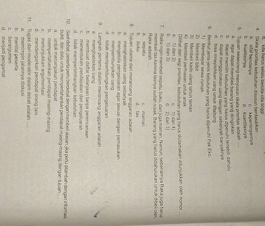 d. kita harus selalu bercita-cita tinggi
4. Skala prioritas kebutuhan disusun berdasarkan ....
a sifat bendanya c. kepentingannya
b. kualitasnya d. kuantitasnya
5. Tujuan seseorang menyusun skala prioritas adalah ....
a agar dapat membeli barang yang diinginkan
b dapat memilih kebutuhan yang harus dipenuhi terlebih dahulu
c. dapat menggunakan uang dengan sebanyak-banyaknya
d. bisa mneyisihkan uang untuk ditabung
6. Berikut jenis-jenis kebutuhan yang harus dipenuhi Pak Eko.
1) Membayar sewa rumah
2) Membeli bibit
3) Membeli kado ulang tahun teman
4) Membeli perhiasan untuk anak
Dilihat dari segi prioritas, kebutuhan yang harus diutamakan ditunjukkan oleh nomor ....
a. 1) dan 2) c. 1) dan 4)
b. 1) dan 3) d. 2) dan 3)
7. Raka ingin membeli sepatu, buku, dan juga mainan. Namun, sebenarnya Raka juga harus
membeli tas karena tasnya sudah rusak. Barang yang harus didahulukan untuk dibeli oleh.
Raka adalah ....
a sepatu c. mainan
b. buku d. tas
8. Tujuan utama dari merancang anggaran adalah ....
a. menghabiskan uang sebanyak
b. mengelola pengeluaran agar sesuai dengan pemasukan
c. menyembunyikan uang
d. tidak memperhitungkan pengeluaran
9. Langkah pertama dalam merancang anggaran adalah ....
a. menghabiskan uang
b. membuat daftar belanjaan tanpa perencanaan
c. menentukan pendapatan dan pengeluaran
d. tidak mempertimbangkan kebutuhan
10. Saat debat, peserta perlu berdebat dengan memberi alasan, jika perlu ditambah dengan informasi,
bukti, dan data untuk mempertahankan pendapat masing-masing dengan tujuan ....
a. untuk menanyakan pendapat
b. mempertahankan pendapat masing-masing
c. menunjukkan argumentasi
d. mendengarkan pendapat orang lain
11. Tugas dari moderator dalam debat adalah ....
a. memimpin jalannya diskusi
b. menilai peserta
c. berargumen
d. menjadi pengamat