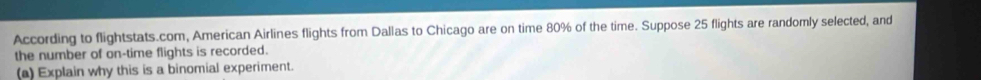 According to flightstats.com, American Airlines flights from Dallas to Chicago are on time 80% of the time. Suppose 25 flights are randomly selected, and 
the number of on-time flights is recorded. 
(a) Explain why this is a binomial experiment.