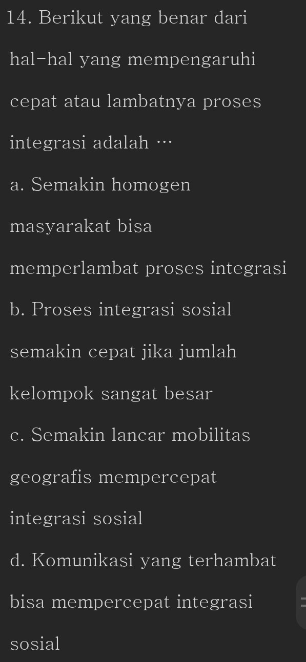 Berikut yang benar dari
hal-hal yang mempengaruhi
cepat atau lambatnya proses
integrasi adalah …
a. Semakin homogen
masyarakat bisa
memperlambat proses integrasi
b. Proses integrasi sosial
semakin cepat jika jumlah
kelompok sangat besar
c. Semakin lancar mobilitas
geografis mempercepat
integrasi sosial
d. Komunikasi yang terhambat
bisa mempercepat integrasi
sosial