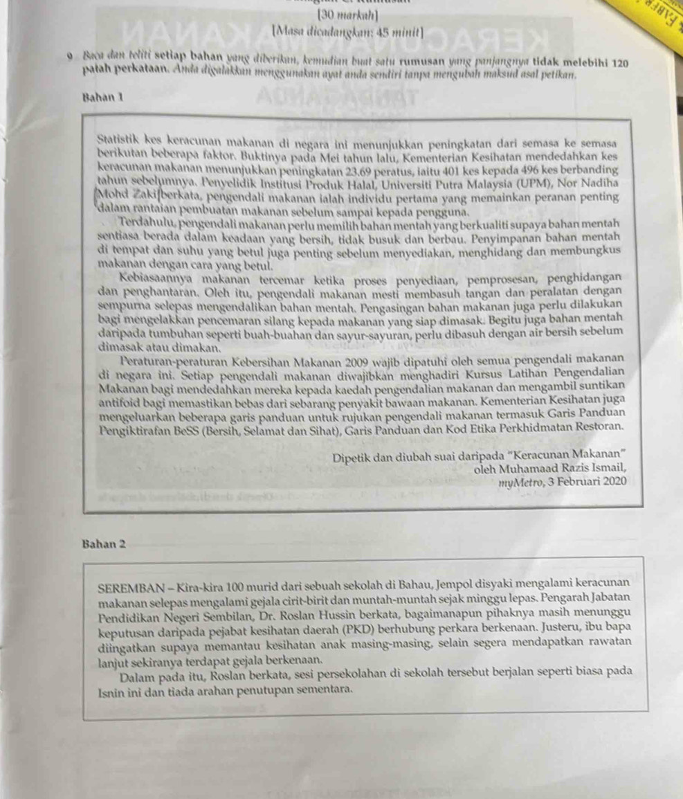 [30 markah]
[Masa dicadangkan: 45 minit]
9 Baca dan teliti setiap bahan yang diberikan, kemudian buat satu rumusan yang panjangnya tidak melebihi 120
pałah perkataan. Anda digalakkan menggunakan ayat anda sendiri tanpa mengubaḥ maksud asal petikan.
Bahan 1
Statistik kes keracunan makanan di negara ini menunjukkan peningkatan dari semaṣa ke semasa
berikutan beberapa faktor. Buktinya pada Mei tahun lalu, Kementerian Kesihatan mendedahkan kes
keracunan makanan menunjukkan peningkatan 23.69 peratus, iaitu 401 kes kepada 496 kes berbanding
tahun sebelumnya. Penyelidik Institusi Produk Halal, Universiti Putra Malaysia (UPM), Nor Nadiha
Mohd Zakifberkata, pengendali makanan ialah individu pertama yang memainkan peranan penting
dalam rantaian pembuatán makanan sebelum sampai kepada pengguna.
Terdahulu, pengendali makanan perlu memilih bahan mentah yang berkualiti supaya bahan mentah
sentiasa berada dalam keadaan yang bersih, tidak busuk dan berbau. Penyimpanan bahan mentah
di tempat dan suhu yang betul juga penting sebelum menyediakan, menghidang dan membungkus
makanan dengan cara yang betul.
Kebiasaannya makanan tercemar ketika proses penyediaan, pemprosesan, penghidangan
dan penghantaran. Oleh itu, pengendali makanan mestí membasuh tangan dan peralatan dengan
sempurna selepas mengendalikan bahan mentah. Pengasingan bahan makanan jugā perlu dilakukan
bagi mengelakkan pencemaran silang kepada makanan yang siap dimasak. Begitu juga bahan mentah
daripada tumbuhan seperti buah-buahan dan sayur-sayuran, perlu dibasuh dengan air bersih sebelum
dimasak atau dimakan.
Peraturan-peraturan Kebersihan Makanan 2009 wajib dipatuhi oleh semua pengendali makanan
di negara ini. Setiap pengendali makanan diwajibkan menghadiri Kursus Latihan Pengendalian
Makanan bagi mendedahkan mereka kepada kaedah pengendalian makanan dan mengambil suntikan
antifoid bagi memastikan bebas dari sebarang penyakit bawaan makanan. Kementerian Kesihatan juga
mengeluarkan beberapa garis panduan untuk rujukan pengendali makanan termasuk Garis Panduan
Pengiktirafan BeSS (Bersih, Selamat dan Sihat), Garis Panduan dan Kod Etika Perkhidmatan Restoran.
Dipetik dan diubah suai daripada “Keracunan Makanan”
oleh Muhamaad Razis Ismail,
myMetro, 3 Februari 2020
Bahan 2
SEREMBAN - Kira-kira 100 murid dari sebuah sekolah di Bahau, Jempol disyaki mengalami keracunan
makanan selepas mengalami gejala cirit-birit dan muntah-muntah sejak minggu lepas. Pengarah Jabatan
Pendidikan Negeri Sembilan, Dr. Roslan Hussin berkata, bagaimanapun pihaknya masih menunggu
keputusan daripada pejabat kesihatan daerah (PKD) berhubung perkara berkenaan. Justeru, ibu bapa
diingatkan supaya memantau kesihatan anak masing-masing, selain segera mendapatkan rawatan
lanjut sekiranya terdapat gejala berkenaan.
Dalam pada itu, Roslan berkata, sesi persekolahan di sekolah tersebut berjalan seperti biasa pada
Isnin ini dan tiada arahan penutupan sementara.