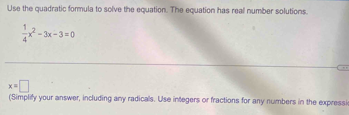 Use the quadratic formula to solve the equation. The equation has real number solutions.
 1/4 x^2-3x-3=0
x=□
(Simplify your answer, including any radicals. Use integers or fractions for any numbers in the expressi