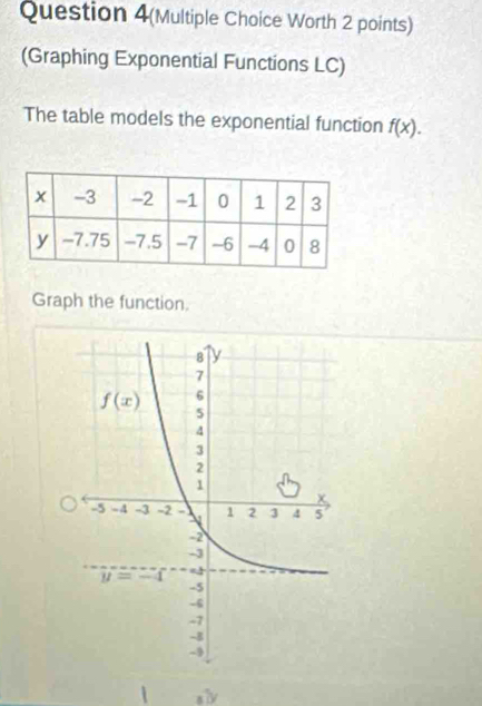 Question 4(Multiple Choice Worth 2 points)
(Graphing Exponential Functions LC)
The table models the exponential function f(x).
Graph the function.