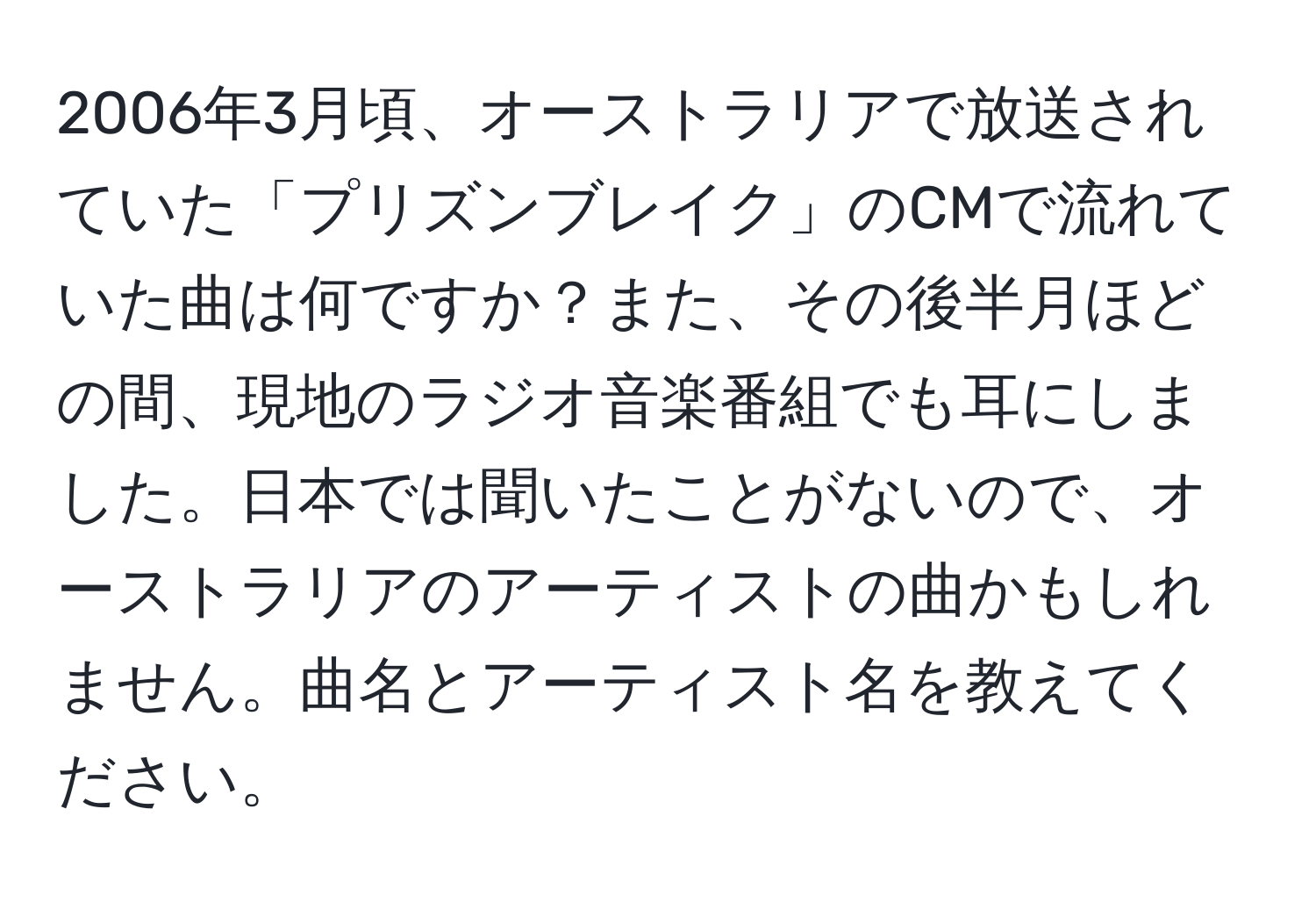 2006年3月頃、オーストラリアで放送されていた「プリズンブレイク」のCMで流れていた曲は何ですか？また、その後半月ほどの間、現地のラジオ音楽番組でも耳にしました。日本では聞いたことがないので、オーストラリアのアーティストの曲かもしれません。曲名とアーティスト名を教えてください。