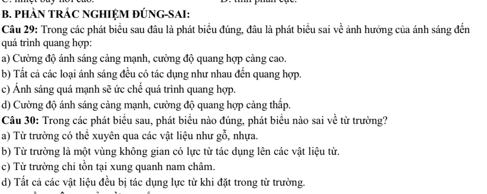 PHÀN TRÁC NGHIỆM ĐÚNG-SAI:
Câu 29: Trong các phát biểu sau đầu là phát biểu đúng, đâu là phát biểu sai về ảnh hưởng của ánh sáng đến
quá trình quang hợp:
a) Cường độ ánh sáng càng mạnh, cường độ quang hợp càng cao.
b) Tất cả các loại ánh sáng đều có tác dụng như nhau đến quang hợp.
c) Ánh sáng quá mạnh sẽ ức chế quá trình quang hợp.
d) Cường độ ánh sáng càng mạnh, cường độ quang hợp càng thấp.
Câu 30: Trong các phát biểu sau, phát biểu nào đúng, phát biểu nào sai về từ trường?
a) Từ trường có thể xuyên qua các vật liệu như gỗ, nhựa.
b) Từ trường là một vùng không gian có lực từ tác dụng lên các vật liệu từ.
c) Từ trường chỉ tồn tại xung quanh nam châm.
d) Tất cả các vật liệu đều bị tác dụng lực từ khi đặt trong từ trường.