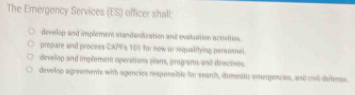 The Emergency Services (ES) officer shalt:
develop and implement ssandandization and evaluation activities.
propare and process CAPF's 103 for new or requalitying personnal.
develop and implement operations plans, progiams and derectives.
devollop agreoments with agencies responsible for search, domestic emergencies, and ovi defenss.