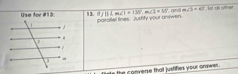 Use for #13: 13. Iff||l, m∠ 1=135°, m∠ 2=55° , and m∠ 3=45° , list all other 
parallel lines. Justify your answers. 
to the converse that justifies your answer.