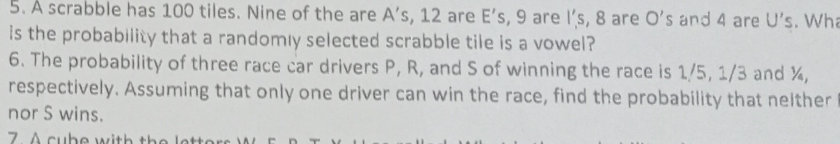 A scrabble has 100 tiles. Nine of the are A's , 12 are E’s, 9 are l’s, 8 are O's and 4 are U's. Wha 
is the probability that a randomly selected scrabble tile is a vowel? 
6. The probability of three race car drivers P, R, and S of winning the race is 1/5, 1/3 and ¾, 
respectively. Assuming that only one driver can win the race, find the probability that nelther 
nor S wins. 
7. A cube with the