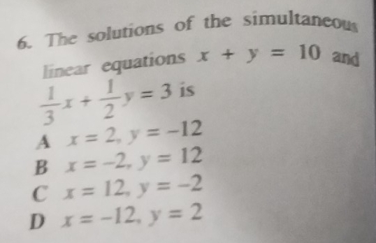 The solutions of the simultaneous
linear equations x+y=10 and
 1/3 x+ 1/2 y=3 is
A x=2, y=-12
B x=-2, y=12
C x=12, y=-2
D x=-12, y=2