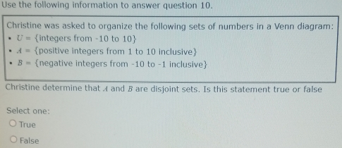 Use the following information to answer question 10.
Christine was asked to organize the following sets of numbers in a Venn diagram:
U= integers from -10 to 10
A= positive integers from 1 to 10 inclusive
B= negative integers from -10 to -1 inclusive
Christine determine that A and B are disjoint sets. Is this statement true or false
Select one:
True
False