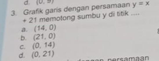 (0,9)
3. Grafik garis dengan persamaan y=overline x
+ 21 memotong sumbu y di titik ....
a. (14,0)
b. (21,0)
C. (0,14)
d. (0,21)
nersamaan