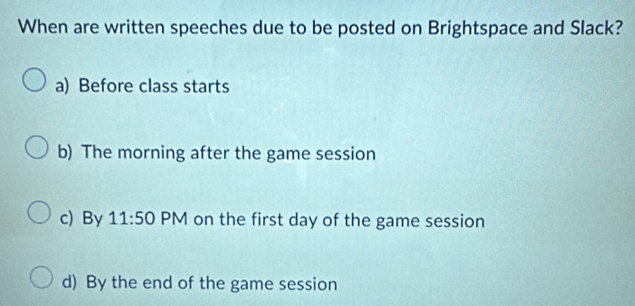 When are written speeches due to be posted on Brightspace and Slack?
a) Before class starts
b) The morning after the game session
c) By 11:50 PM on the first day of the game session
d) By the end of the game session