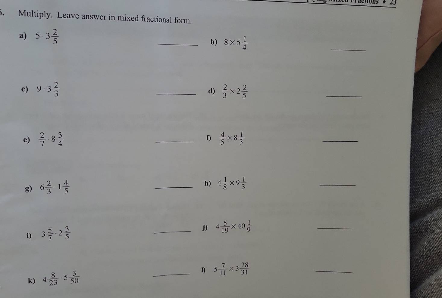 Fractions * 23 
5. Multiply. Leave answer in mixed fractional form. 
a) 5· 3 2/5  _b) 8* 5 1/4 
_ 
c) 9· 3 2/3  _  2/3 * 2 2/5 
d) 
_ 
f) 
e)  2/7 · 8 3/4  _  4/5 * 8 1/3 
_ 
g) 6 2/3 · 1 4/5 
_h) 4 1/8 * 9 1/3 
_ 
i) 3 5/7 · 2 3/5 
_j) 4 5/19 * 40 1/9 
_ 
_1) 5 7/11 * 3 28/31 
k) 4 8/23 · 5 3/50 
_