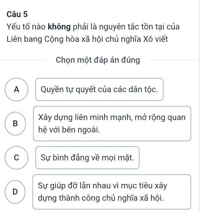 Yếu tố nào không phải là nguyên tắc tồn tại của
Liên bang Cộng hòa xã hội chủ nghĩa Xô viết
Chọn một đáp án đúng
A Quyền tự quyết của các dân tộc.
B Xây dựng liên minh mạnh, mở rộng quan
hệ với bên ngoài.
C Sự bình đẳng về mọi mặt.
D Sự giúp đỡ lẫn nhau vì mục tiêu xây
dựng thành công chủ nghĩa xã hội.