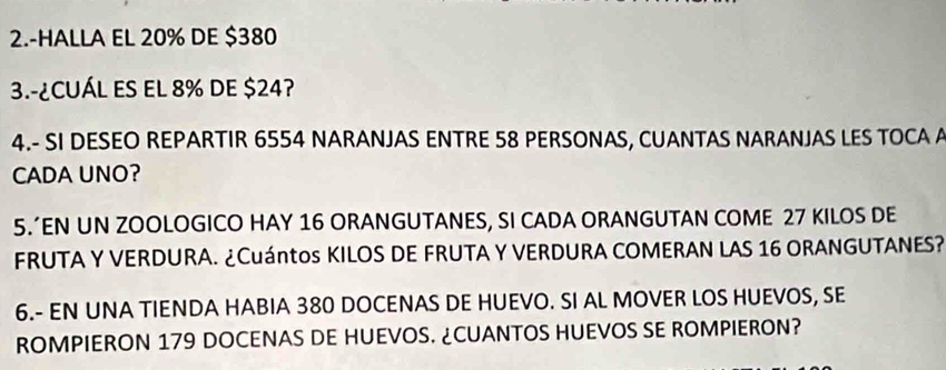 2.-HALLA EL 20% DE $380
3.-¿CUÁL ES EL 8% DE $24? 
4.- SI DESEO REPARTIR 6554 NARANJAS ENTRE 58 PERSONAS, CUANTAS NARANJAS LES TOCA A 
CADA UNO? 
5.’EN UN ZOOLOGICO HAY 16 ORANGUTANES, SI CADA ORANGUTAN COME 27 KILOS DE 
FRUTA Y VERDURA. ¿Cuántos KILOS DE FRUTA Y VERDURA COMERAN LAS 16 ORANGUTANES? 
6.- EN UNA TIENDA HABIA 380 DOCENAS DE HUEVO. SI AL MOVER LOS HUEVOS, SE 
ROMPIERON 179 DOCENAS DE HUEVOS. ¿CUANTOS HUEVOS SE ROMPIERON?