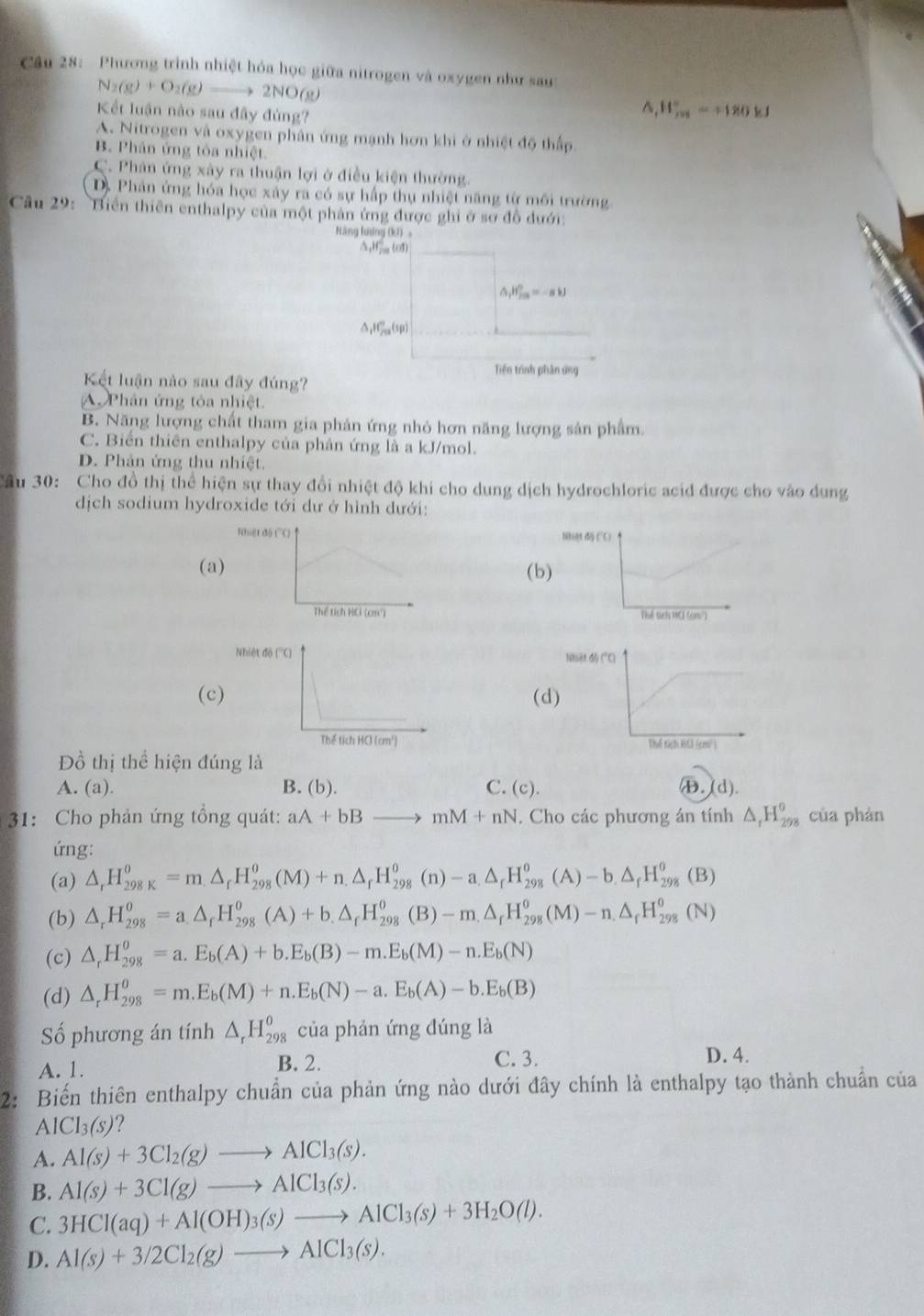 Phương trình nhiệt hóa học giữa nitrogen và oxygen như sau
N_2(g)+O_2(g)to 2NO(g)
Kết luận nào sau đây đủng?
^.H_(208)°=+180kJ
A. Nitrogen và oxygen phân ứng mạnh hơn khi ở nhiệt độ thấp.
B. Phân ứng tòa nhiệt
C. Phân ứng xây ra thuận lợi ở điều kiện thường
D. Phân ứng hóa học xây ra có sự hấp thụ nhiệt năng từ môi trường
Cầu 29: Biển thiên enthalpy của một phản ứng được ghi ở sơ đồ đưới:
Hàng lượng (kī) 。
AH (o1)
△ _1H_(2n)°-alpha -beta )^circ 
△ _1H_(79)°(sp)
Tiện trình phân ứng
Kết luận nào sau đây đúng?
A Phân ứng tỏa nhiệt.
B. Năng lượng chất tham gia phản ứng nhỏ hơn năng lượng sản phẩm.
C. Biển thiên enthalpy của phản ứng là a kJ/mol.
D. Phản ứng thu nhiệt.
Câu 30: Cho đồ thị thể hiện sự thay đổi nhiệt độ khi cho dung dịch hydrochloric acid được cho vào dung
dịch sodium hydroxide tới dư ở hình dưới:
Nhiật độ (C)
(a(b)

(c(d)
 
Đồ thị thể hiện đúng là
A. (a). B. (b). C. (c). ㊉,(d).
31: Cho phản ứng tồng quát: aA+bB to mM+nN. Cho các phương án tính △ _rH_(298)^o của phán
ứng:
(a) △ _rH_(298K)^o=m.△ _rH_(298)^o(M)+n.△ _rH_(298)^o(n)-a.△ _rH_(298)^o(A)-b.△ _rH_(298)^o(B)
(b) △ _rH_(298)^o=a_.H_(298)^o(A)+b_.H_(298)^o(B)-m.△ _rH_(298)^o(M)-n.△ _rH_(298)^o(N)
(c) △ _rH_(298)^o=a.E_b(A)+b.E_b(B)-m.E_b(M)-n.E_b(N)
(d) △ _rH_(298)^(θ)=m.E_b(M)+n.E_b(N)-a.E_b(A)-b.E_b(B)
Số phương án tính △ _rH_(298)^o của phản ứng đúng là
A. 1. C. 3. D. 4.
B. 2.
2: Biến thiên enthalpy chuẩn của phản ứng nào dưới đây chính là enthalpy tạo thành chuẩn của
AlCl_3(s) ?
A. Al(s)+3Cl_2(g)to AlCl_3(s).
B. Al(s)+3Cl(g)to AlCl_3(s).
C. 3HCl(aq)+Al(OH)_3(s)to AlCl_3(s)+3H_2O(l).
D. Al(s)+3/2Cl_2(g)to AlCl_3(s).