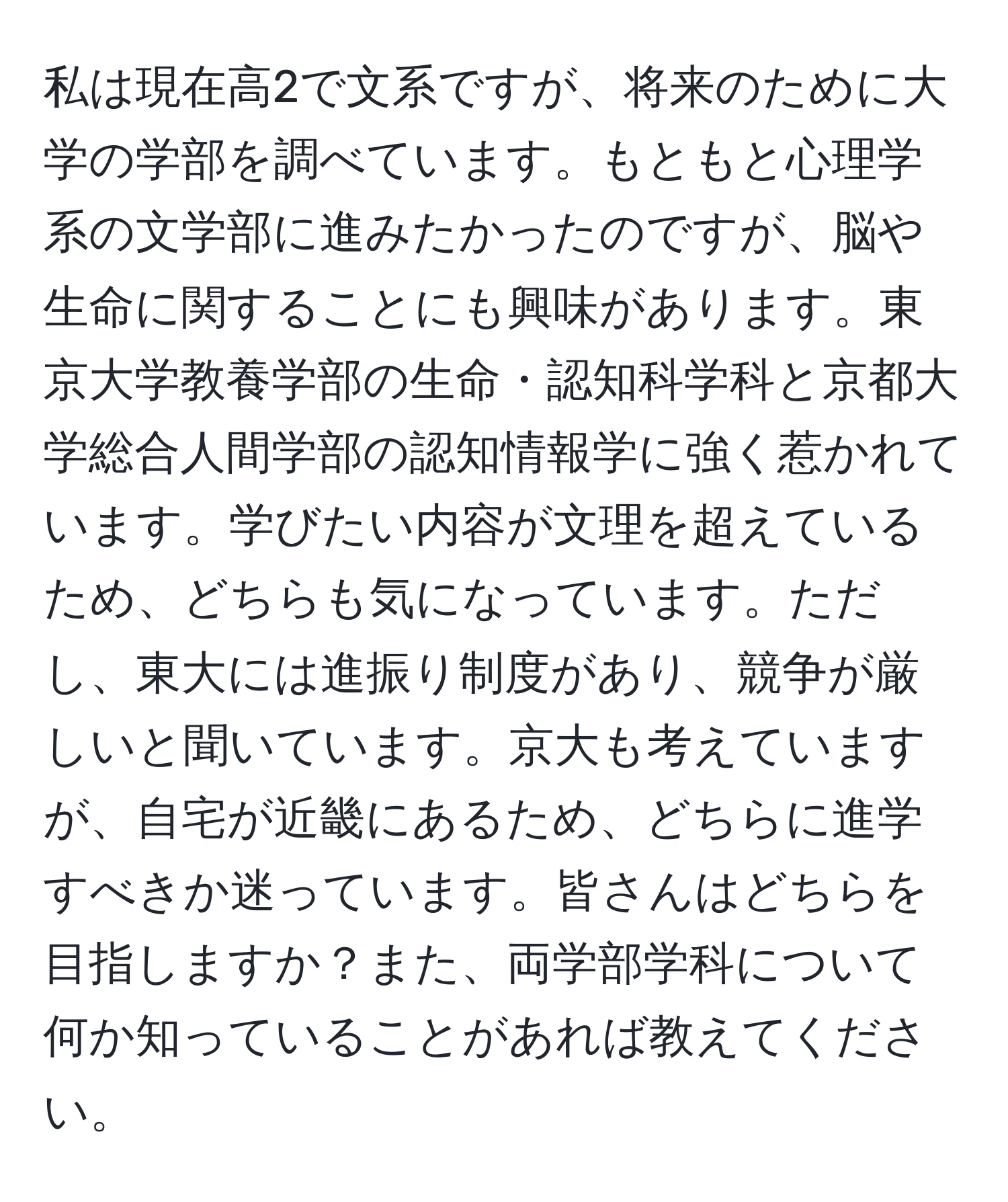 私は現在高2で文系ですが、将来のために大学の学部を調べています。もともと心理学系の文学部に進みたかったのですが、脳や生命に関することにも興味があります。東京大学教養学部の生命・認知科学科と京都大学総合人間学部の認知情報学に強く惹かれています。学びたい内容が文理を超えているため、どちらも気になっています。ただし、東大には進振り制度があり、競争が厳しいと聞いています。京大も考えていますが、自宅が近畿にあるため、どちらに進学すべきか迷っています。皆さんはどちらを目指しますか？また、両学部学科について何か知っていることがあれば教えてください。