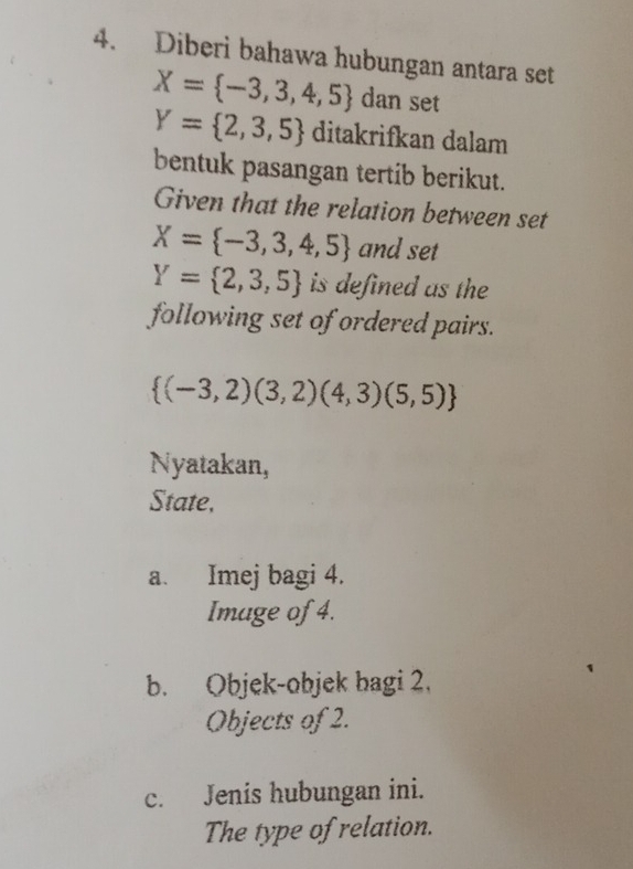 Diberi bahawa hubungan antara set
X= -3,3,4,5 dan set
Y= 2,3,5 ditakrifkan dalam 
bentuk pasangan tertib berikut. 
Given that the relation between set
X= -3,3,4,5 and set
Y= 2,3,5 is defined as the 
following set of ordered pairs.
 (-3,2)(3,2)(4,3)(5,5)
Nyatakan, 
State, 
a. Imej bagi 4. 
Image of 4. 
b. Objek-objek bagi 2. 
Objects of 2. 
c. Jenis hubungan ini. 
The type of relation.