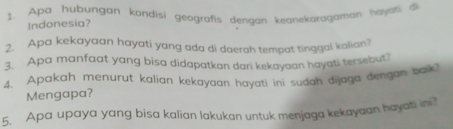 Apa hubungan kondisi geografis dengan keanekaragaman havati di 
Indonesia? 
2. Apa kekayaan hayati yang ada di daerah tempat tinggal kalian? 
3. Apa manfaat yang bisa didapatkan dari kekayaan hayati tersebut? 
4. Apakah menurut kalian kekayaan hayati ini sudah dijaga dengan baik? 
Mengapa? 
5. Apa upaya yang bisa kalian lakukan untuk menjaga kekayaan hayat in?