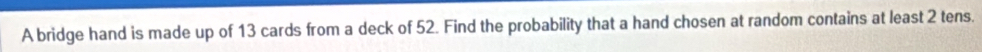 A bridge hand is made up of 13 cards from a deck of 52. Find the probability that a hand chosen at random contains at least 2 tens.
