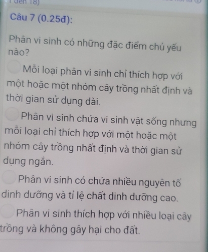 đến 18)
Câu 7 (0.25đ):
Phân vi sinh có những đặc điểm chủ yếu
nào?
Mỗi loại phân vi sinh chỉ thích hợp với
một hoặc một nhóm cây trồng nhất định và
thời gian sử dụng dài.
Phân vi sinh chứa vi sinh vật sống nhưng
mỗi loại chỉ thích hợp với một hoặc một
nhóm cây trồng nhất định và thời gian sử
dụng ngắn.
Phân vi sinh có chứa nhiều nguyên tố
dinh dưỡng và tỉ lệ chất dinh dưỡng cao.
Phân vi sinh thích hợp với nhiều loại cây
trồng và không gây hại cho đất.