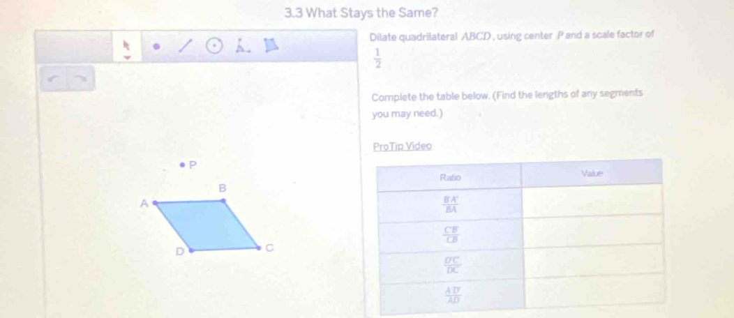 3.3 What Stays the Same?
Dilate quadrilateral ABCD , using center P and a scale factor of
 1/2 
Complete the table below. (Find the lengths of any segments
you may need.)
ProTip Video
P
B
A
D
C