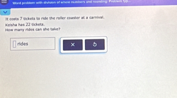 Word problem with division of whole numbers and rounding: Problem l 
It costs 7 tickets to ride the roiler coaster at a carnival. 
Kelsha has 22 tickets. 
How many rides can she take? 
rides × 5