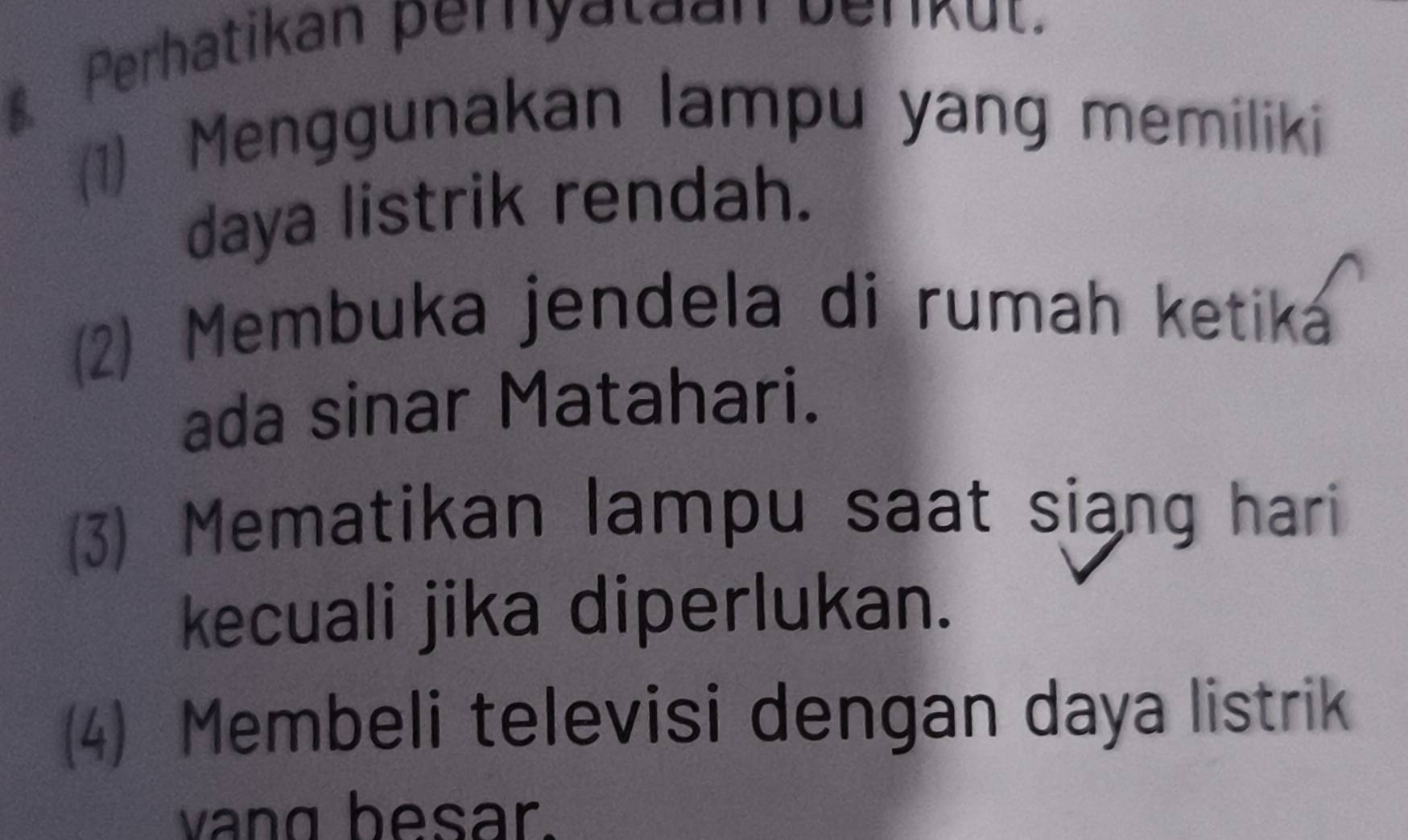 Perhatikan perhyataan berkut. 
(1) Menggunakan lampu yang memiliki 
daya listrik rendah. 
(2) Membuka jendela di rumah ketika 
ada sinar Matahari. 
(3) Mematikan lampu saat siang hari 
kecuali jika diperlukan. 
(4) Membeli televisi dengan daya listrik 
vang besar.