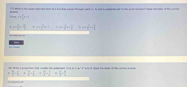 answer. 17) What is the slope-intercept form of a line that passes through point (1,4) and is perpendicular to the given function? State the letter of the correct
Cliven y= 2/3 x+5
A y= 2/3 x+ 10/3  B y= (-3)/2 x+7 C. y= (-3)/2 x+ 11/2  D y= (-3)/2 x+ 5/2 
250 characton(x) kft
Savo
Noit Graded
18) Write a proportion that models the statement 15 is to 3 as ' x ' is to 8. State the letter of the correct answer.
A  15/3 = x/3  B.  15/3 = x/8  C.  15/8 = 3/x  D.  15/3 = 8/x 
250 character(s) lieft