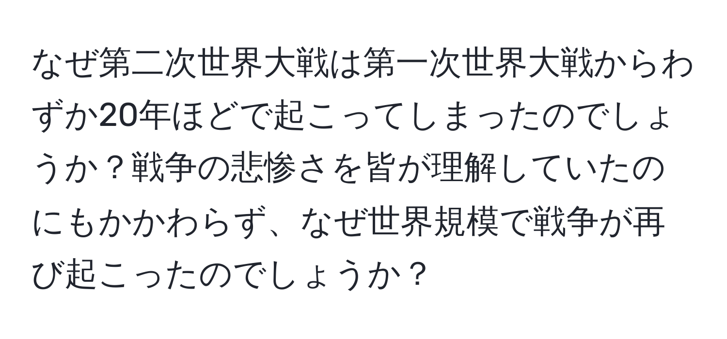 なぜ第二次世界大戦は第一次世界大戦からわずか20年ほどで起こってしまったのでしょうか？戦争の悲惨さを皆が理解していたのにもかかわらず、なぜ世界規模で戦争が再び起こったのでしょうか？