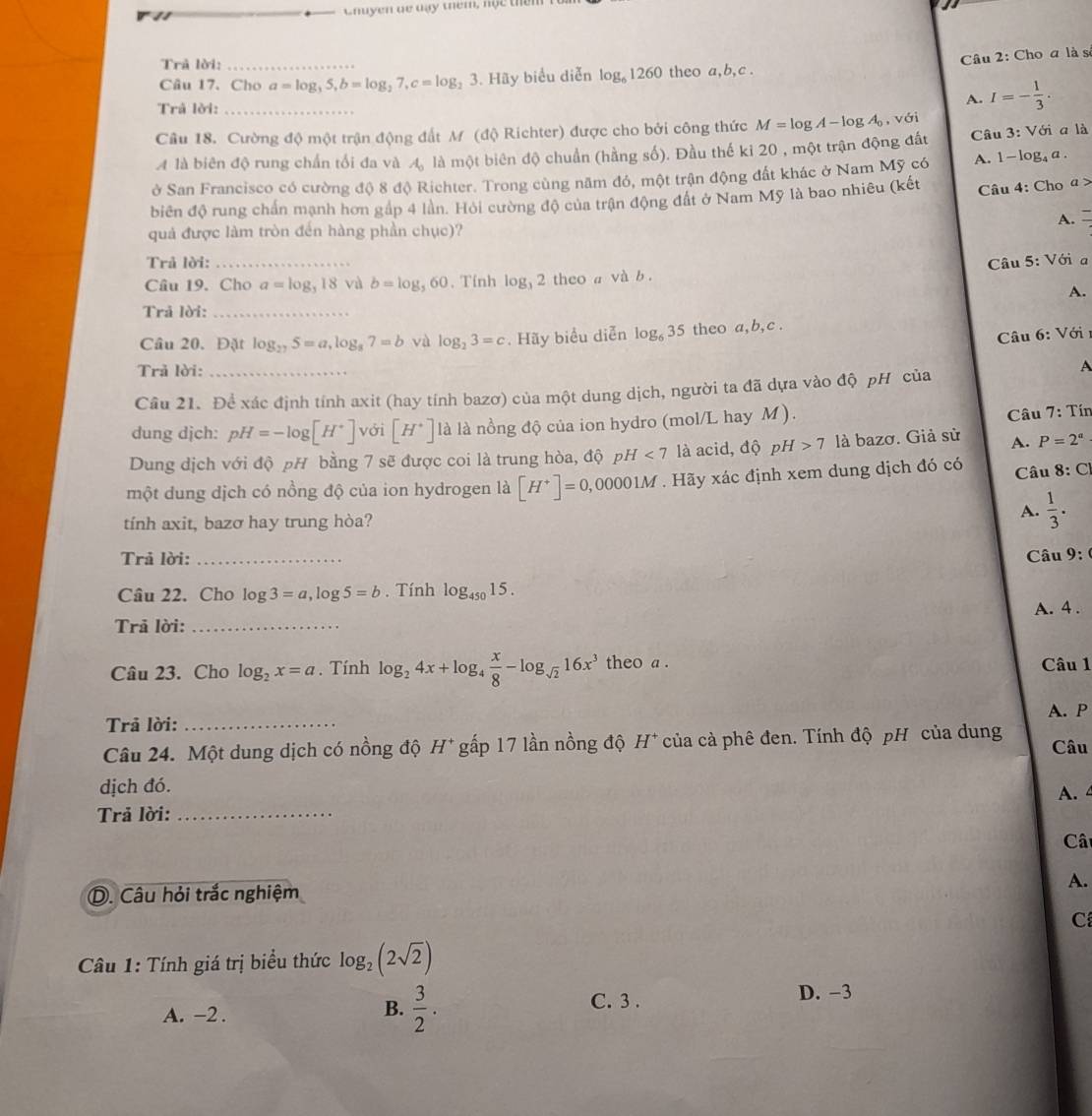 Gnuyen de day them, nộc thên
Trả lời:_
Câu 2: Cho a là s
Câu 17. Cho a=log _35,b=log _27,c=log _23.. Hãy biểu diễn log _61260 theo a,b,c .
Trả lời:_
A. I=- 1/3 .
Câu 18. Cường độ một trận động đất M (độ Richter) được cho bởi công thức M=log A-log A_0,vsigma.
A là biên độ rung chấn tối đa và A_0 là một biên độ chuẩn (hằng số). Đầu thế ki 20 , một trận động đất  Câu 3: Với a là
ở San Francisco có cường độ 8 độ Richter. Trong cùng năm đó, một trận động đất khác ở Nam Mỹ có A. 1- log₄ a .
biên độ rung chấn mạnh hơn gáp 4 lần. Hội cường độ của trận động đất ở Nam Mỹ là bao nhiêu (kết  Câu 4: Cho a >
A. =
quả được làm tròn đến hàng phần chục)?
Trả lời:_  Câu 5: Vớia
Câu 19. Cho a=log _318 và b=log _560. Tính log _32 theo a và b .
A.
Trả lời:_
Câu 6: Với 
Câu 20.Đặt log _275=a,log _87=b và log _23=c. Hãy biểu diễn log _635 theo a,b,c .
Trả lời:_
A
Câu 21. Để xác định tính axit (hay tính bazơ) của một dung dịch, người ta đã dựa vào độ pH của
dung dịch: pH=-log [H^+] với [H^+] là là nồng độ của ion hydro (mol/L hay M ).
Câu 7: Tín
Dung dịch với độ pH bằng 7 sẽ được coi là trung hòa, độ ph I<7</tex> là acid, độ pH>7 là bazơ. Giả sử A. P=2^a
một dung dịch có nồng độ của ion hydrogen là [H^+]=0,00001M. Hãy xác định xem dung dịch đó có  Câu 8:C
tính axit, bazơ hay trung hòa?
A.  1/3 .
Trả lời: _Câu 9:
Câu 22. Cho log 3=a,log 5=b. Tính log _45015.
Trả lời: _A. 4 .
Câu 23. Cho log _2x=a. Tính log _24x+log _4 x/8 -log _sqrt(2)16x^3 theo a . Câu 1
A. P
Trả lời:_
Câu 24. Một dung dịch có nồng độ H^+ gấp 17 lần nồng độ H* của cà phê đen. Tính độ pH của dung Câu
dịch đó. A. 
Trả lời:_
Câ
D. Câu hỏi trắc nghiệm A.
C
Câầu 1: Tính giá trị biểu thức log _2(2sqrt(2))
A. -2 .
B.  3/2 . C. 3 . D. -3