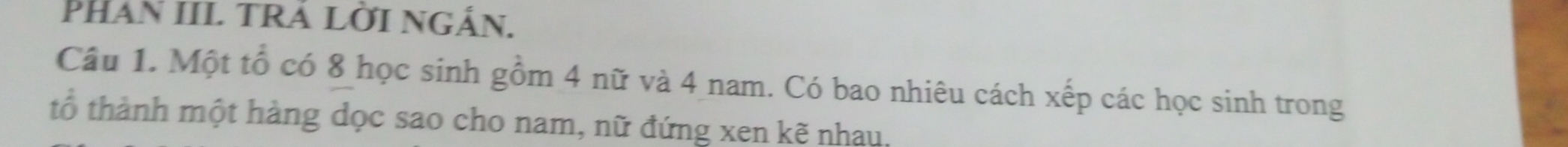 PHAn III TRA LờI NGắn. 
Câu 1. Một tổ có 8 học sinh gồm 4 nữ và 4 nam. Có bao nhiêu cách xếp các học sinh trong 
tổ thành một hàng dọc sao cho nam, nữ đứng xen kẽ nhau.