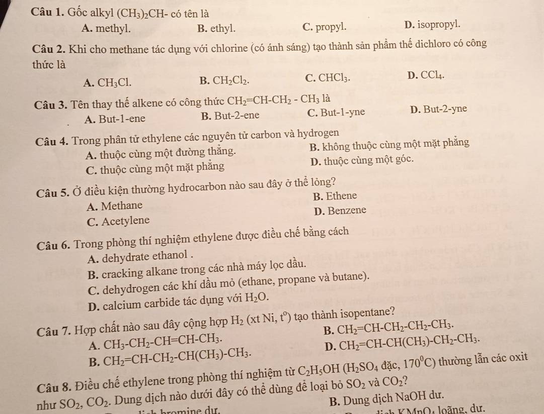 Gốc alkyl (CH_3) 2CH- có tên là
A. methyl. B. ethyl. C. propyl. D. isopropyl.
Câu 2. Khi cho methane tác dụng với chlorine (có ánh sáng) tạo thành sản phẩm thế dichloro có công
thức là
A. CH_3Cl. B. CH_2Cl_2. C. CHCl_3. D. CCl_4.
Câu 3. Tên thay thế alkene có công thức CH_2=CH-CH_2-CH_3 là
A. But-1-ene B. But-2-ene C. But-1-yne D. But-2-yne
Câu 4. Trong phân tử ethylene các nguyên tử carbon và hydrogen
A. thuộc cùng một đường thắng. B. không thuộc cùng một mặt phắng
C. thuộc cùng một mặt phắng D. thuộc cùng một góc.
Câu 5. Ở điều kiện thường hydrocarbon nào sau đây ở thể lỏng?
A. Methane B. Ethene
C. Acetylene D. Benzene
Câu 6. Trong phòng thí nghiệm ethylene được điều chế bằng cách
A. dehydrate ethanol .
B. cracking alkane trong các nhà máy lọc dầu.
C. dehydrogen các khí dầu mỏ (ethane, propane và butane).
D. calcium carbide tác dụng với H_2O.
Câu 7. Hợp chất nào sau đây cộng hợp H_2(xtNi,t^0) tạo thành isopentane?
B. CH_2=CH-CH_2-CH_2-CH_3.
A. CH_3-CH_2-CH=CH-CH_3. CH_2=CH-CH(CH_3)-CH_2-CH_3.
B. CH_2=CH-CH_2-CH(CH_3)-CH_3.
D.
Câu 8. Điều chế ethylene trong phòng thí nghiệm từ C_2H_5 OH (H_2SO_4 đặc, 170^0C) thường lẫn các oxit
như SO_2,CO_2. Dung dịch nào dưới đây có thể dùng để loại bỏ SO_2 và CO_2
ro mine dı. B. Dung dịch NaOH dư.
* KMnO, loãng, dư.