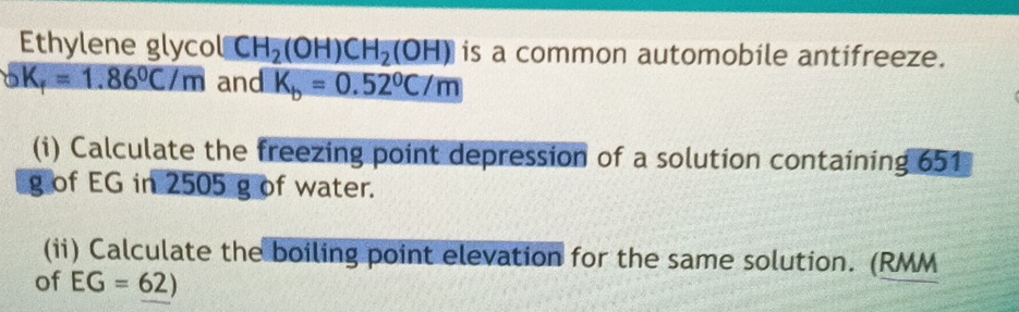 Ethylene glycol CH_2(OH)CH_2(OH) is a common automobile antifreeze.
_oK_f=1.86°C/m and K_b=0.52°C/m
(i) Calculate the freezing point depression of a solution containing 651
g of EG in 2505 g of water. 
(ii) Calculate the boiling point elevation for the same solution. (RMM
of EG=62)