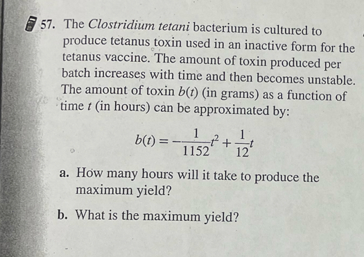 The Clostridium tetani bacterium is cultured to 
produce tetanus toxin used in an inactive form for the 
tetanus vaccine. The amount of toxin produced per 
batch increases with time and then becomes unstable. 
The amount of toxin b(t) (in grams) as a function of 
time t (in hours) can be approximated by:
b(t)=- 1/1152 t^2+ 1/12 t
a. How many hours will it take to produce the 
maximum yield? 
b. What is the maximum yield?