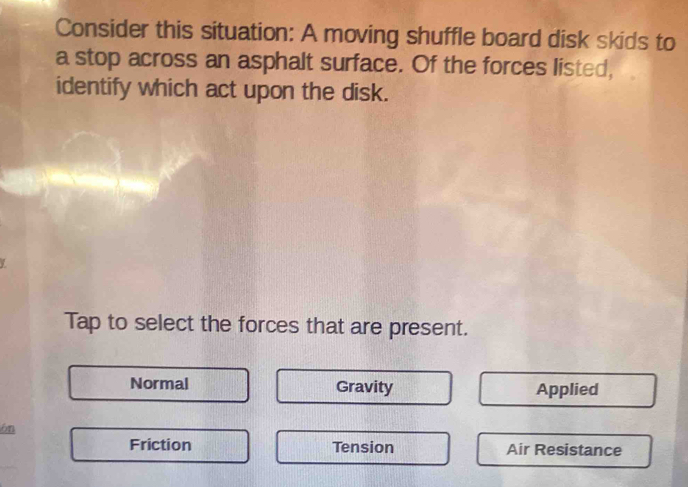 Consider this situation: A moving shuffle board disk skids to
a stop across an asphalt surface. Of the forces listed,
identify which act upon the disk.
Tap to select the forces that are present.
Normal Gravity Applied
ón
Friction Tension Air Resistance