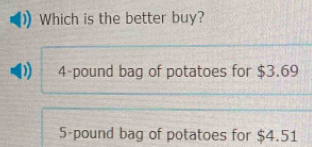 Which is the better buy?
4-pound bag of potatoes for $3.69
5-pound bag of potatoes for $4.51